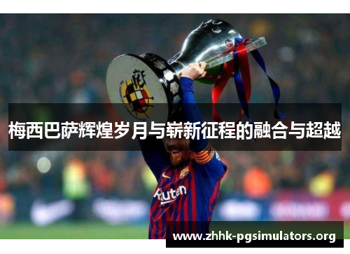 梅西巴萨辉煌岁月与崭新征程的融合与超越 梅西巴萨辉煌岁月与崭新征程的融合与超越