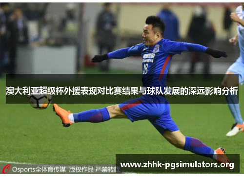 澳大利亚超级杯外援表现对比赛结果与球队发展的深远影响分析 澳大利亚超级杯外援表现对比赛结果与球队发展的深远影响分析