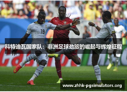 科特迪瓦国家队:非洲足球劲旅的崛起与辉煌征程 科特迪瓦国家队:非洲足球劲旅的崛起与辉煌征程