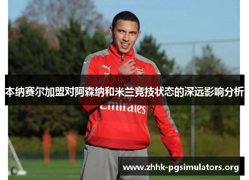 本纳赛尔加盟对阿森纳和米兰竞技状态的深远影响分析 本纳赛尔加盟对阿森纳和米兰竞技状态的深远影响分析