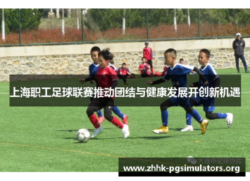 上海职工足球联赛推动团结与健康发展开创新机遇 上海职工足球联赛推动团结与健康发展开创新机遇