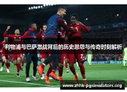 利物浦与巴萨激战背后的历史恩怨与传奇时刻解析 利物浦与巴萨激战背后的历史恩怨与传奇时刻解析