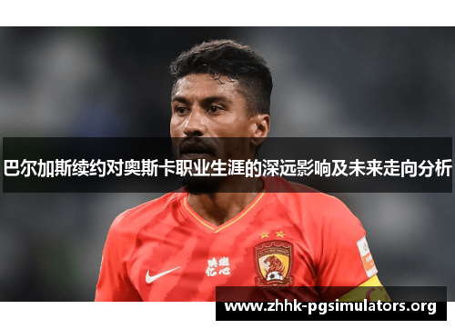 巴尔加斯续约对奥斯卡职业生涯的深远影响及未来走向分析 巴尔加斯续约对奥斯卡职业生涯的深远影响及未来走向分析