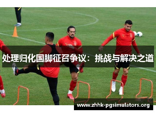 处理归化国脚征召争议:挑战与解决之道 处理归化国脚征召争议:挑战与解决之道
