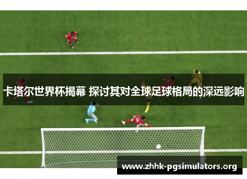 卡塔尔世界杯揭幕 探讨其对全球足球格局的深远影响 卡塔尔世界杯揭幕 探讨其对全球足球格局的深远影响