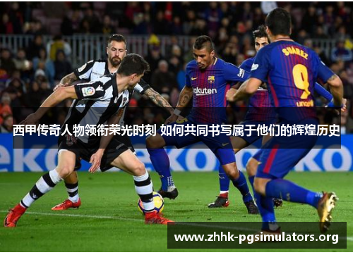 西甲传奇人物领衔荣光时刻 如何共同书写属于他们的辉煌历史 西甲传奇人物领衔荣光时刻 如何共同书写属于他们的辉煌历史