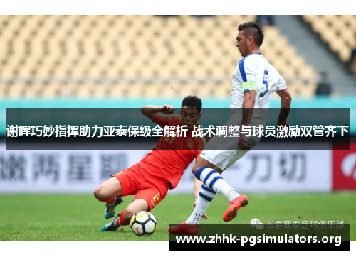 谢晖巧妙指挥助力亚泰保级全解析 战术调整与球员激励双管齐下
