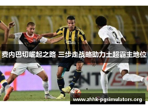 费内巴切崛起之路 三步走战略助力土超霸主地位 费内巴切崛起之路 三步走战略助力土超霸主地位