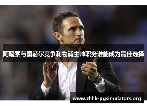 阿隆索与图赫尔竞争利物浦主帅职务谁能成为最佳选择 阿隆索与图赫尔竞争利物浦主帅职务谁能成为最佳选择
